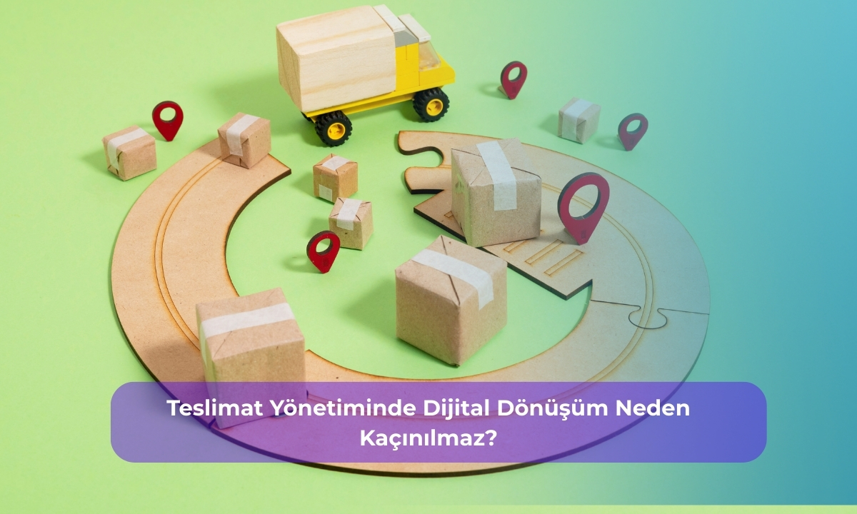 Teslimat Yönetiminde Dijital Dönüşüm Neden Kaçınılmaz?